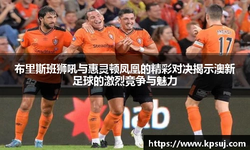 布里斯班狮吼与惠灵顿凤凰的精彩对决揭示澳新足球的激烈竞争与魅力